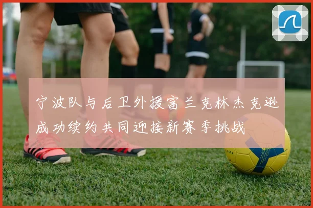 宁波队与后卫外援富兰克林杰克逊成功续约共同迎接新赛季挑战