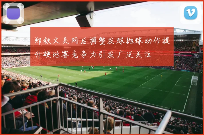郑钦文美网后调整发球抛球动作提升硬地赛竞争力引发广泛关注