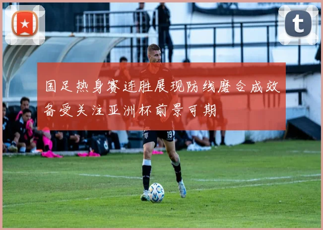 国足热身赛连胜展现防线磨合成效备受关注亚洲杯前景可期